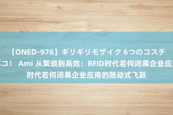 【ONED-976】ギリギリモザイク 6つのコスチュームでパコパコ！ Ami 从繁琐到高效：RFID时代若何闭幕企业应用的跳动式飞跃