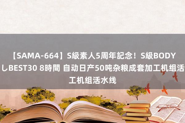 【SAMA-664】S級素人5周年記念！S級BODY中出しBEST30 8時間 自动日产50吨杂粮成套加工机组活水线