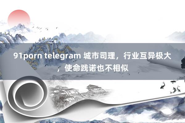 91porn telegram 城市司理，行业互异极大，使命践诺也不相似