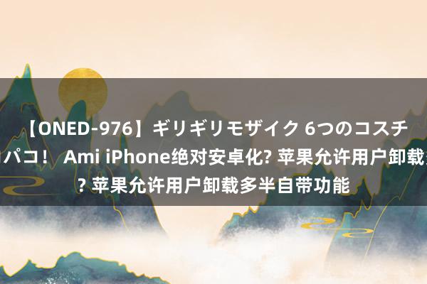 【ONED-976】ギリギリモザイク 6つのコスチュームでパコパコ！ Ami iPhone绝对安卓化? 苹果允许用户卸载多半自带功能