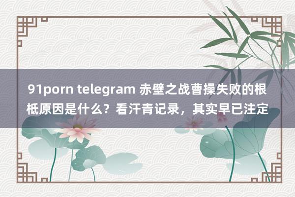 91porn telegram 赤壁之战曹操失败的根柢原因是什么？看汗青记录，其实早已注定