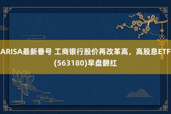 ARISA最新番号 工商银行股价再改革高，高股息ETF(563180)早盘翻红