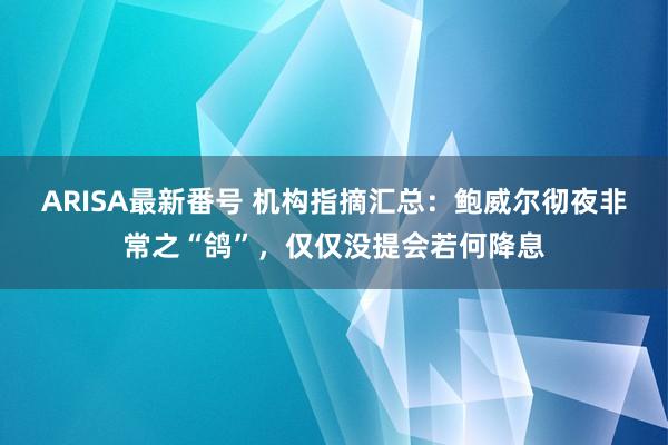 ARISA最新番号 机构指摘汇总：鲍威尔彻夜非常之“鸽”，仅仅没提会若何降息