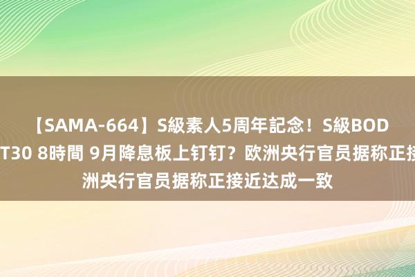 【SAMA-664】S級素人5周年記念！S級BODY中出しBEST30 8時間 9月降息板上钉钉？欧洲央行官员据称正接近达成一致