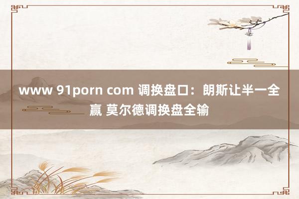 www 91porn com 调换盘口：朗斯让半一全赢 莫尔德调换盘全输