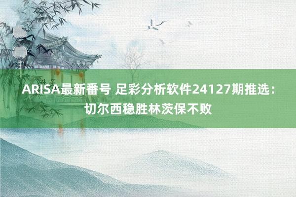 ARISA最新番号 足彩分析软件24127期推选：切尔西稳胜林茨保不败