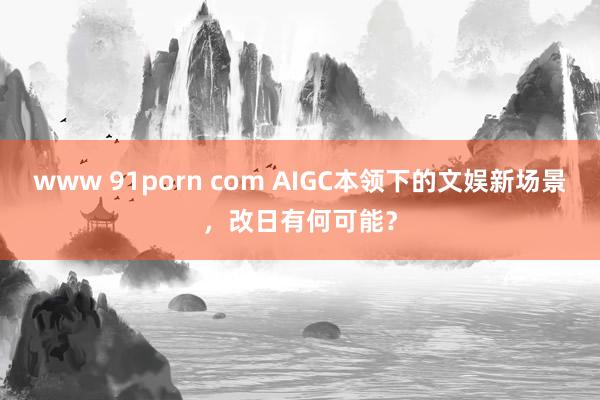 www 91porn com AIGC本领下的文娱新场景，改日有何可能？