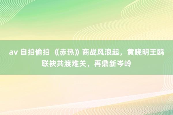 av 自拍偷拍 《赤热》商战风浪起，黄晓明王鸥联袂共渡难关，再鼎新岑岭