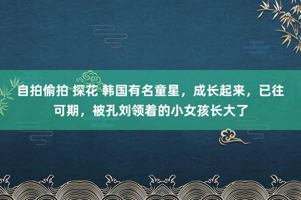 自拍偷拍 探花 韩国有名童星，成长起来，已往可期，被孔刘领着的小女孩长大了