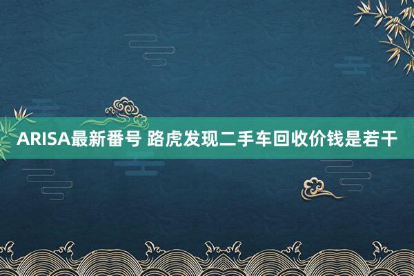 ARISA最新番号 路虎发现二手车回收价钱是若干