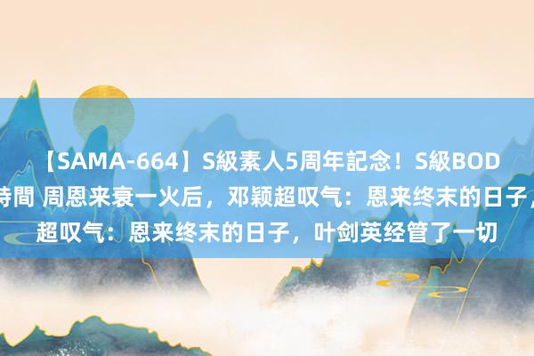 【SAMA-664】S級素人5周年記念！S級BODY中出しBEST30 8時間 周恩来衰一火后，邓颖超叹气：恩来终末的日子，叶剑英经管了一切