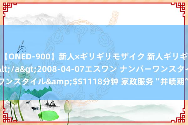 【ONED-900】新人×ギリギリモザイク 新人ギリギリモザイク Ami</a>2008-04-07エスワン ナンバーワンスタイル&$S1118分钟 家政服务“井喷期”，您家的家务谁讲求？