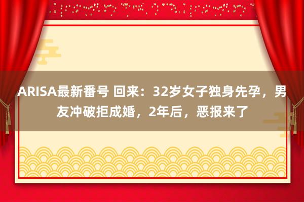 ARISA最新番号 回来：32岁女子独身先孕，男友冲破拒成婚，2年后，恶报来了