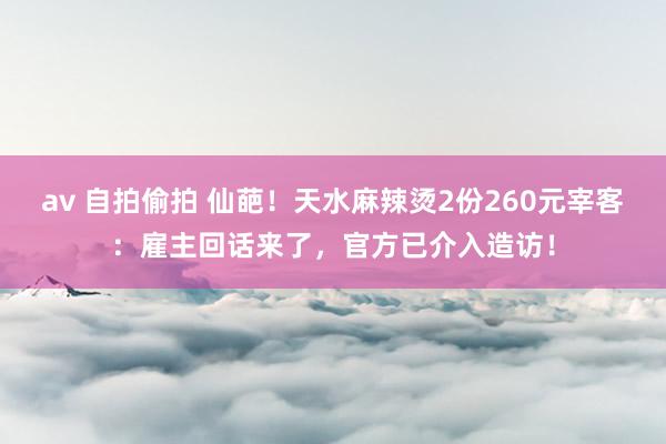 av 自拍偷拍 仙葩！天水麻辣烫2份260元宰客：雇主回话来了，官方已介入造访！