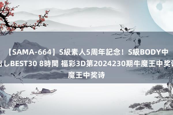 【SAMA-664】S級素人5周年記念！S級BODY中出しBEST30 8時間 福彩3D第2024230期牛魔王中奖诗