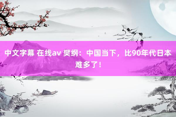 中文字幕 在线av 樊纲：中国当下，比90年代日本难多了！