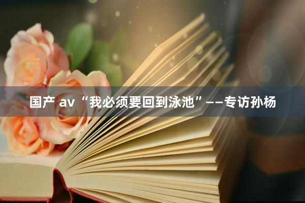 国产 av “我必须要回到泳池”——专访孙杨