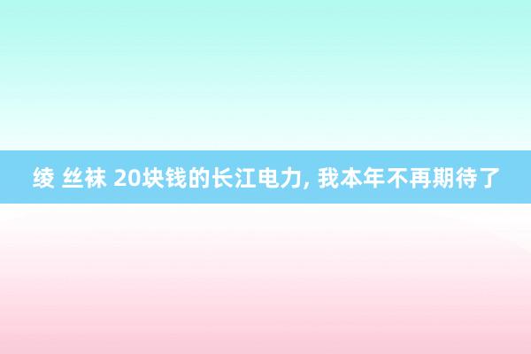 绫 丝袜 20块钱的长江电力， 我本年不再期待了