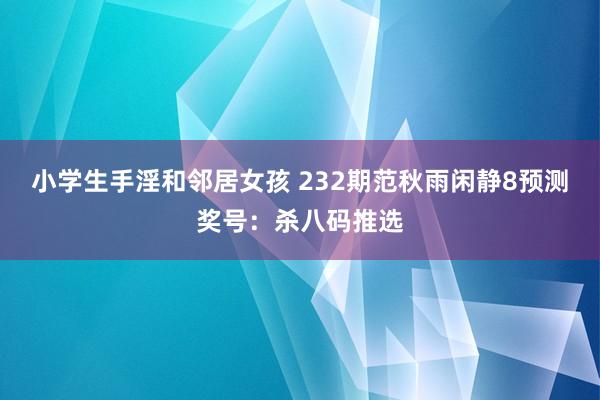 小学生手淫和邻居女孩 232期范秋雨闲静8预测奖号：杀八码推选