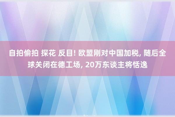 自拍偷拍 探花 反目! 欧盟刚对中国加税， 随后全球关闭在德工场， 20万东谈主将恬逸