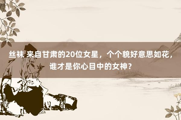 丝袜 来自甘肃的20位女星，个个貌好意思如花，谁才是你心目中的女神？