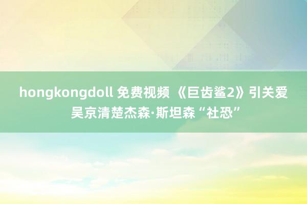 hongkongdoll 免费视频 《巨齿鲨2》引关爱 吴京清楚杰森·斯坦森“社恐”