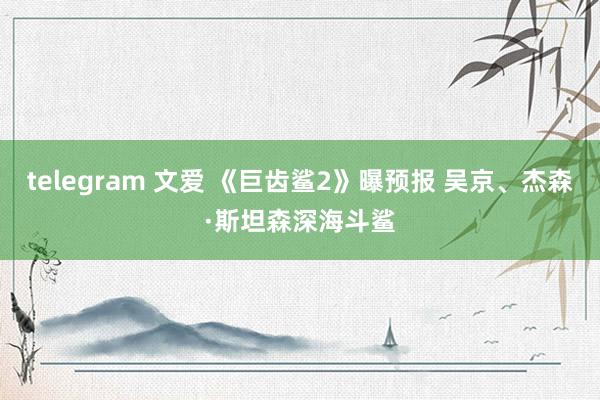 telegram 文爱 《巨齿鲨2》曝预报 吴京、杰森·斯坦森深海斗鲨