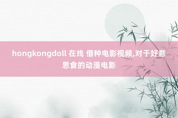 hongkongdoll 在线 借种电影视频，对于好意思食的动漫电影