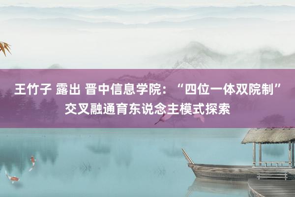 王竹子 露出 晋中信息学院：“四位一体双院制”交叉融通育东说念主模式探索