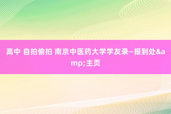 高中 自拍偷拍 南京中医药大学学友录—报到处&主页