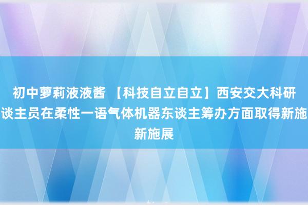 初中萝莉液液酱 【科技自立自立】西安交大科研东谈主员在柔性一语气体机器东谈主筹办方面取得新施展