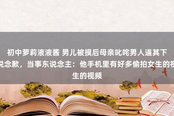 初中萝莉液液酱 男儿被摸后母亲叱咤男人逼其下跪说念歉，当事东说念主：他手机里有好多偷拍女生的视频