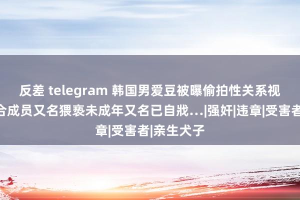 反差 telegram 韩国男爱豆被曝偷拍性关系视频！同组合成员又名猥亵未成年又名已自戕…|强奸|违章|受害者|亲生犬子