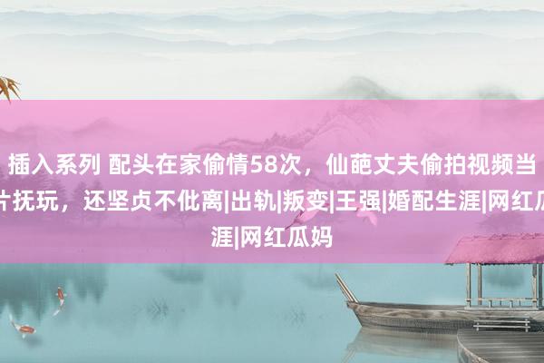 插入系列 配头在家偷情58次，仙葩丈夫偷拍视频当大片抚玩，还坚贞不仳离|出轨|叛变|王强|婚配生涯|网红瓜妈