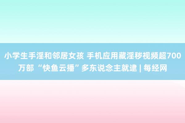 小学生手淫和邻居女孩 手机应用藏淫秽视频超700万部 “快鱼云播”多东说念主就逮 | 每经网