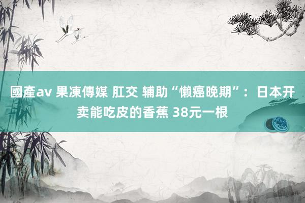 國產av 果凍傳媒 肛交 辅助“懒癌晚期”：日本开卖能吃皮的香蕉 38元一根