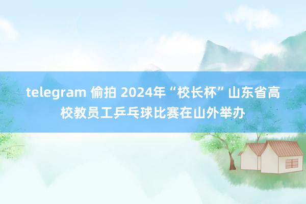 telegram 偷拍 2024年“校长杯”山东省高校教员工乒乓球比赛在山外举办