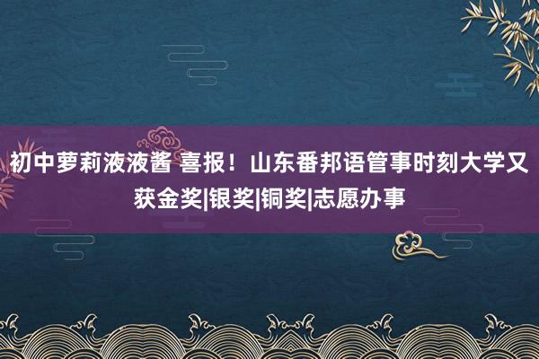 初中萝莉液液酱 喜报！山东番邦语管事时刻大学又获金奖|银奖|铜奖|志愿办事