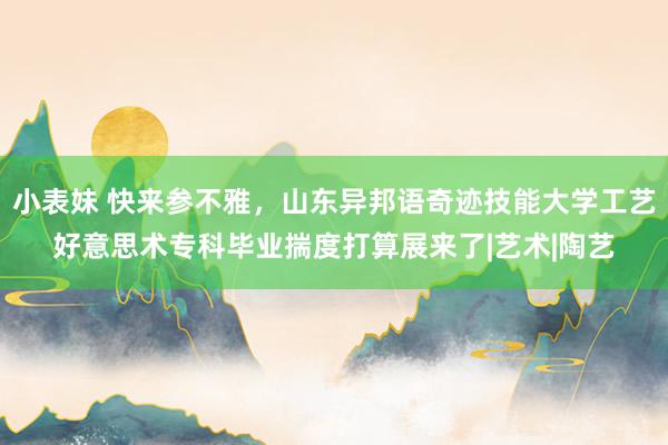 小表妹 快来参不雅，山东异邦语奇迹技能大学工艺好意思术专科毕业揣度打算展来了|艺术|陶艺