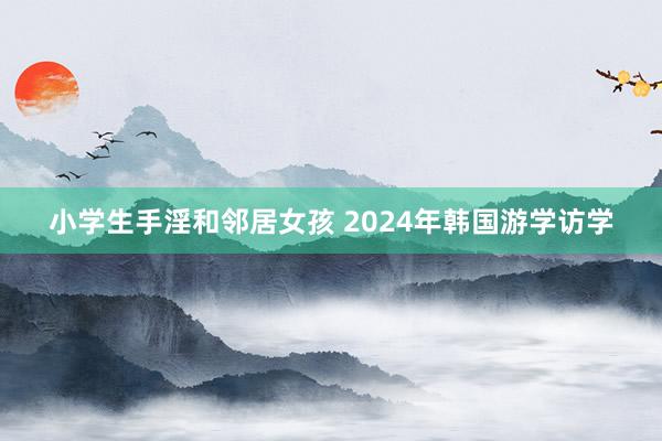 小学生手淫和邻居女孩 2024年韩国游学访学