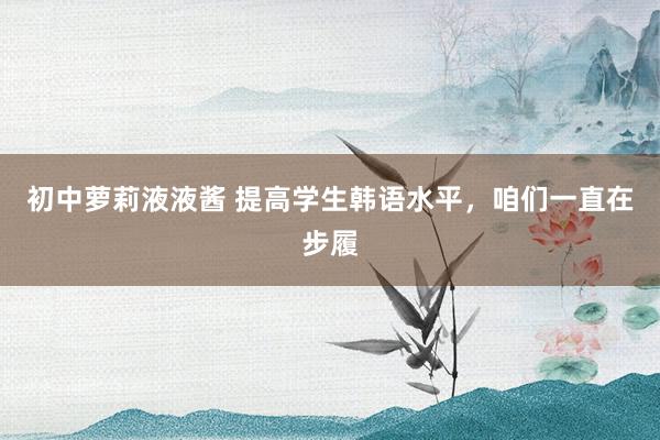 初中萝莉液液酱 提高学生韩语水平，咱们一直在步履