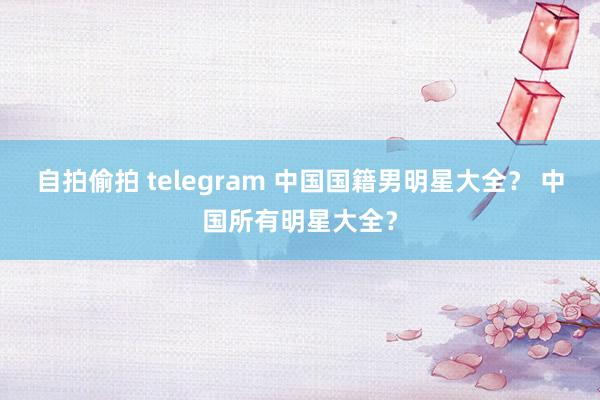 自拍偷拍 telegram 中国国籍男明星大全？ 中国所有明星大全？