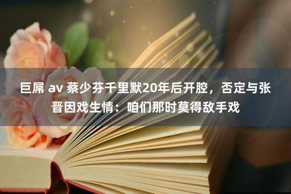 巨屌 av 蔡少芬千里默20年后开腔，否定与张晋因戏生情：咱们那时莫得敌手戏