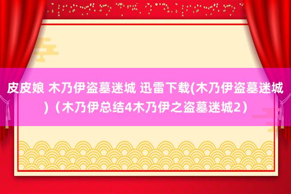 皮皮娘 木乃伊盗墓迷城 迅雷下载(木乃伊盗墓迷城)（木乃伊总结4木乃伊之盗墓迷城2）