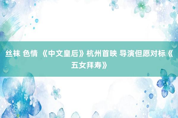 丝袜 色情 《中文皇后》杭州首映 导演但愿对标《五女拜寿》