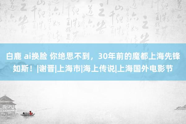 白鹿 ai换脸 你绝思不到，30年前的魔都上海先锋如斯！|谢晋|上海市|海上传说|上海国外电影节