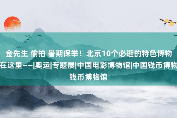 金先生 偷拍 暑期保举！北京10个必逛的特色博物馆在这里——|奥运|专题展|中国电影博物馆|中国钱币博物馆