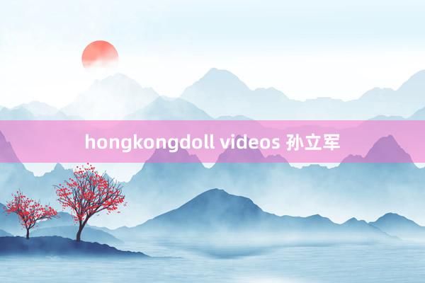 hongkongdoll videos 孙立军