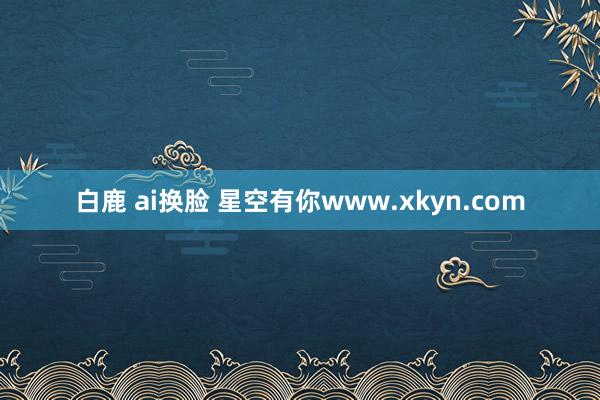 白鹿 ai换脸 星空有你www.xkyn.com