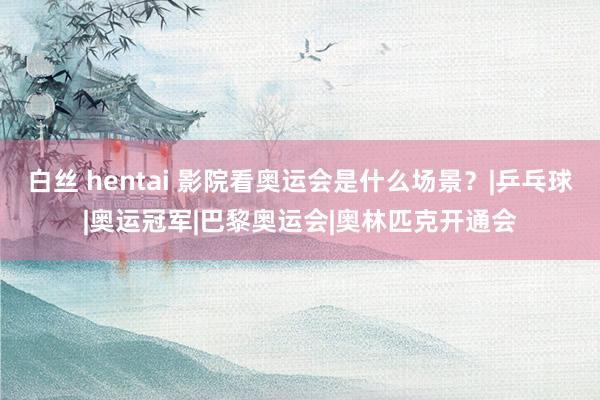 白丝 hentai 影院看奥运会是什么场景？|乒乓球|奥运冠军|巴黎奥运会|奥林匹克开通会